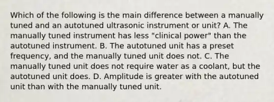 Which of the following is the main difference between a manually tuned and an autotuned ultrasonic instrument or unit? A. The manually tuned instrument has less "clinical power" than the autotuned instrument. B. The autotuned unit has a preset frequency, and the manually tuned unit does not. C. The manually tuned unit does not require water as a coolant, but the autotuned unit does. D. Amplitude is greater with the autotuned unit than with the manually tuned unit.