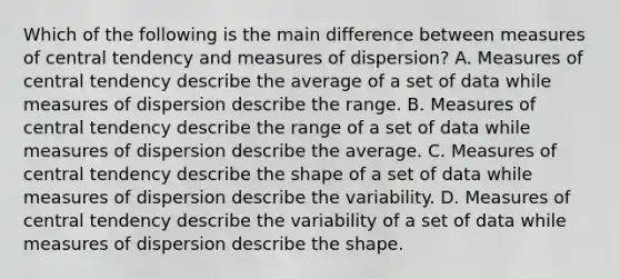 Which of the following is the main difference between measures of central tendency and measures of dispersion? A. Measures of central tendency describe the average of a set of data while measures of dispersion describe the range. B. Measures of central tendency describe the range of a set of data while measures of dispersion describe the average. C. Measures of central tendency describe the shape of a set of data while measures of dispersion describe the variability. D. Measures of central tendency describe the variability of a set of data while measures of dispersion describe the shape.