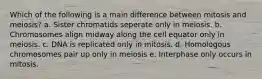 Which of the following is a main difference between mitosis and meiosis? a. Sister chromatids seperate only in meiosis. b. Chromosomes align midway along the cell equator only in meiosis. c. DNA is replicated only in mitosis. d. Homologous chromosomes pair up only in meiosis e. Interphase only occurs in mitosis.