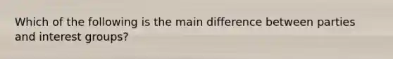 Which of the following is the main difference between parties and interest groups?