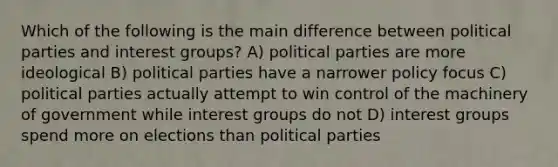 Which of the following is the main difference between political parties and interest groups? A) political parties are more ideological B) political parties have a narrower policy focus C) political parties actually attempt to win control of the machinery of government while interest groups do not D) interest groups spend more on elections than political parties