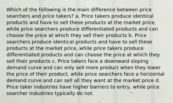 Which of the following is the main difference between price searchers and price takers? a. Price takers produce identical products and have to sell these products at the market price, while price searchers produce differentiated products and can choose the price at which they sell their products b. Price searchers produce identical products and have to sell these products at the market price, while price takers produce differentiated products and can choose the price at which they sell their products c. Price takers face a downward sloping demand curve and can only sell more product when they lower the price of their product, while price searchers face a horizontal demand curve and can sell all they want at the market price d. Price taker industries have higher barriers to entry, while price searcher industries typically do not.