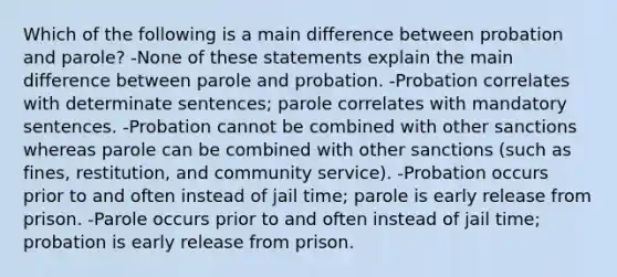 Which of the following is a main difference between probation and parole? -None of these statements explain the main difference between parole and probation. -Probation correlates with determinate sentences; parole correlates with mandatory sentences. -Probation cannot be combined with other sanctions whereas parole can be combined with other sanctions (such as fines, restitution, and community service). -Probation occurs prior to and often instead of jail time; parole is early release from prison. -Parole occurs prior to and often instead of jail time; probation is early release from prison.