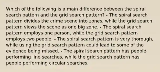 Which of the following is a main difference between the spiral search pattern and the grid search​ pattern? - The spiral search pattern divides the crime scene into​ zones, while the grid search pattern views the scene as one big zone. - The spiral search pattern employs one​ person, while the grid search pattern employs two people. - The spiral search pattern is very​ thorough, while using the grid search pattern could lead to some of the evidence being missed. - The spiral search pattern has people performing line​ searches, while the grid search pattern has people performing circular searches.