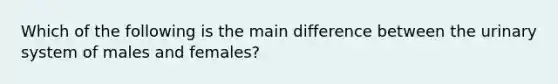 Which of the following is the main difference between the urinary system of males and females?