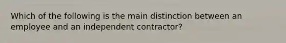 Which of the following is the main distinction between an employee and an independent contractor?