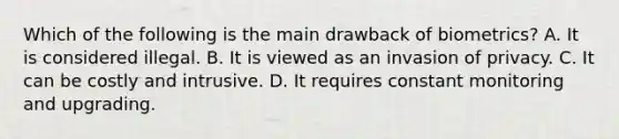 Which of the following is the main drawback of biometrics? A. It is considered illegal. B. It is viewed as an invasion of privacy. C. It can be costly and intrusive. D. It requires constant monitoring and upgrading.