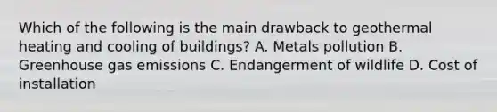 Which of the following is the main drawback to geothermal heating and cooling of buildings? A. Metals pollution B. Greenhouse gas emissions C. Endangerment of wildlife D. Cost of installation