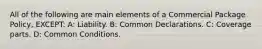 All of the following are main elements of a Commercial Package Policy, EXCEPT: A: Liability. B: Common Declarations. C: Coverage parts. D: Common Conditions.