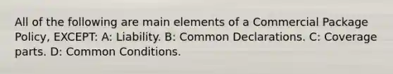 All of the following are main elements of a Commercial Package Policy, EXCEPT: A: Liability. B: Common Declarations. C: Coverage parts. D: Common Conditions.