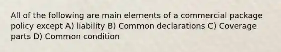 All of the following are main elements of a commercial package policy except A) liability B) Common declarations C) Coverage parts D) Common condition