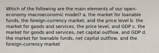 Which of the following are the main elements of our open-economy macroeconomic model? a. the market for loanable funds, the foreign-currency market, and the price level b. the market for goods and services, the price level, and GDP c. the market for goods and services, net capital outflow, and GDP d. the market for loanable funds, net capital outflow, and the foreign-currency market