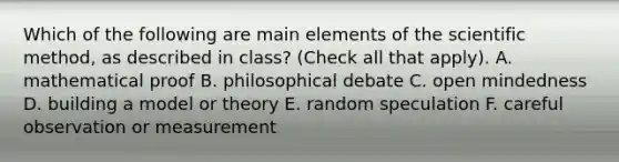 Which of the following are main elements of the scientific method, as described in class? (Check all that apply). A. mathematical proof B. philosophical debate C. open mindedness D. building a model or theory E. random speculation F. careful observation or measurement