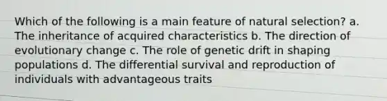 Which of the following is a main feature of natural selection? a. The inheritance of acquired characteristics b. The direction of evolutionary change c. The role of genetic drift in shaping populations d. The differential survival and reproduction of individuals with advantageous traits