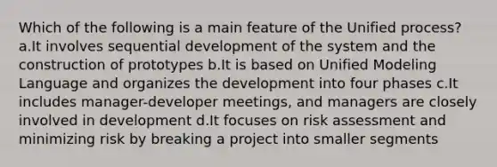 Which of the following is a main feature of the Unified process? a.It involves sequential development of the system and the construction of prototypes b.It is based on Unified Modeling Language and organizes the development into four phases c.It includes manager-developer meetings, and managers are closely involved in development d.It focuses on risk assessment and minimizing risk by breaking a project into smaller segments