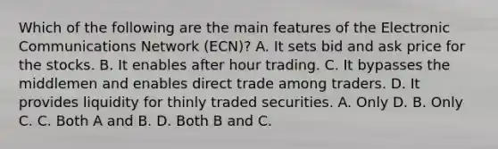 Which of the following are the main features of the Electronic Communications Network​ (ECN)? A. It sets bid and ask price for the stocks. B. It enables after hour trading. C. It bypasses the middlemen and enables direct trade among traders. D. It provides liquidity for thinly traded securities. A. Only D. B. Only C. C. Both A and B. D. Both B and C.