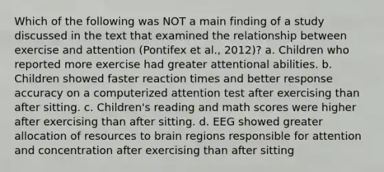 Which of the following was NOT a main finding of a study discussed in the text that examined the relationship between exercise and attention (Pontifex et al., 2012)? a. Children who reported more exercise had greater attentional abilities. b. Children showed faster reaction times and better response accuracy on a computerized attention test after exercising than after sitting. c. Children's reading and math scores were higher after exercising than after sitting. d. EEG showed greater allocation of resources to brain regions responsible for attention and concentration after exercising than after sitting