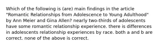 Which of the following is (are) main findings in the article "Romantic Relationships from Adolescence to Young Adulthood" by Ann Meier and Gina Allen? nearly two-thirds of adolescents have some romantic relationship experience. there is differences in adolescents relationship experiences by race. both a and b are correct. none of the above is correct.