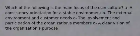 Which of the following is the main focus of the clan culture? a- A consistency orientation for a stable environment b- The external environment and customer needs c- The involvement and participation of the organization's members d- A clear vision of the organization's purpose