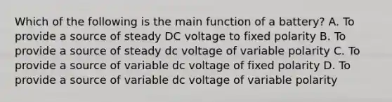 Which of the following is the main function of a battery? A. To provide a source of steady DC voltage to fixed polarity B. To provide a source of steady dc voltage of variable polarity C. To provide a source of variable dc voltage of fixed polarity D. To provide a source of variable dc voltage of variable polarity