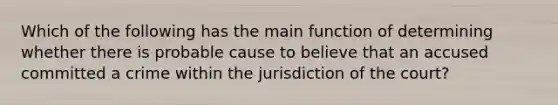 Which of the following has the main function of determining whether there is probable cause to believe that an accused committed a crime within the jurisdiction of the court?