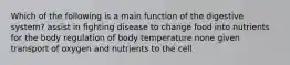 Which of the following is a main function of the digestive system? assist in fighting disease to change food into nutrients for the body regulation of body temperature none given transport of oxygen and nutrients to the cell