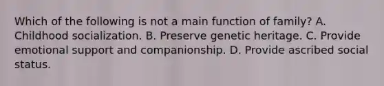 Which of the following is not a main function of family? A. Childhood socialization. B. Preserve genetic heritage. C. Provide emotional support and companionship. D. Provide ascribed social status.