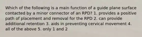 Which of the following is a main function of a guide plane surface contacted by a minor connector of an RPD? 1. provides a positive path of placement and removal for the RPD 2. can provide additional retention 3. aids in preventing cervical movement 4. all of the above 5. only 1 and 2