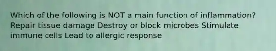 Which of the following is NOT a main function of inflammation? Repair tissue damage Destroy or block microbes Stimulate immune cells Lead to allergic response