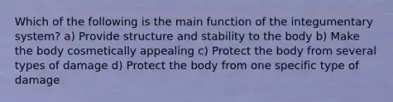 Which of the following is the main function of the integumentary system? a) Provide structure and stability to the body b) Make the body cosmetically appealing c) Protect the body from several types of damage d) Protect the body from one specific type of damage