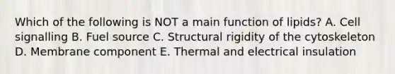 Which of the following is NOT a main function of lipids? A. Cell signalling B. Fuel source C. Structural rigidity of the cytoskeleton D. Membrane component E. Thermal and electrical insulation