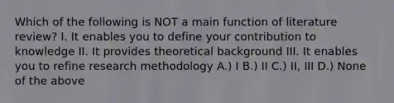 Which of the following is NOT a main function of literature review? I. It enables you to define your contribution to knowledge II. It provides theoretical background III. It enables you to refine research methodology A.) I B.) II C.) II, III D.) None of the above