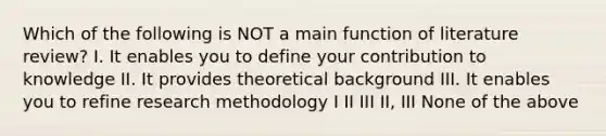 Which of the following is NOT a main function of literature review? I. It enables you to define your contribution to knowledge II. It provides theoretical background III. It enables you to refine research methodology I II III II, III None of the above