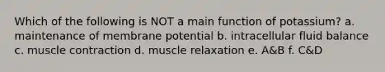 Which of the following is NOT a main function of potassium? a. maintenance of membrane potential b. intracellular fluid balance c. muscle contraction d. muscle relaxation e. A&B f. C&D