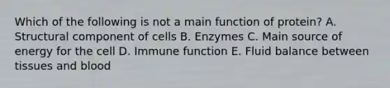 Which of the following is not a main function of protein? A. Structural component of cells B. Enzymes C. Main source of energy for the cell D. Immune function E. Fluid balance between tissues and blood