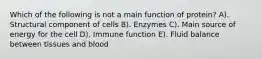 Which of the following is not a main function of protein? A). Structural component of cells B). Enzymes C). Main source of energy for the cell D). Immune function E). Fluid balance between tissues and blood