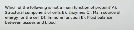 Which of the following is not a main function of protein? A). Structural component of cells B). Enzymes C). Main source of energy for the cell D). Immune function E). Fluid balance between tissues and blood