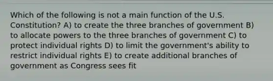 Which of the following is not a main function of the U.S. Constitution? A) to create the three branches of government B) to allocate powers to the three branches of government C) to protect individual rights D) to limit the government's ability to restrict individual rights E) to create additional branches of government as Congress sees fit