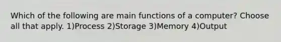 Which of the following are main functions of a computer? Choose all that apply. 1)Process 2)Storage 3)Memory 4)Output