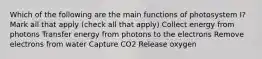 Which of the following are the main functions of photosystem I? Mark all that apply (check all that apply) Collect energy from photons Transfer energy from photons to the electrons Remove electrons from water Capture CO2 Release oxygen