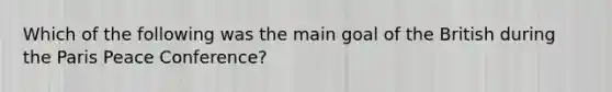 Which of the following was the main goal of the British during the Paris Peace Conference?