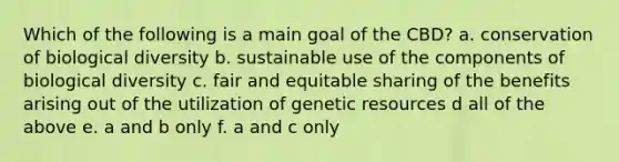 Which of the following is a main goal of the CBD? a. conservation of biological diversity b. sustainable use of the components of biological diversity c. fair and equitable sharing of the benefits arising out of the utilization of genetic resources d all of the above e. a and b only f. a and c only