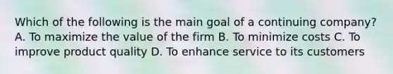 Which of the following is the main goal of a continuing company? A. To maximize the value of the firm B. To minimize costs C. To improve product quality D. To enhance service to its customers