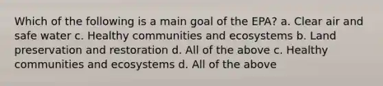 Which of the following is a main goal of the EPA? a. Clear air and safe water c. Healthy communities and ecosystems b. Land preservation and restoration d. All of the above c. Healthy communities and ecosystems d. All of the above