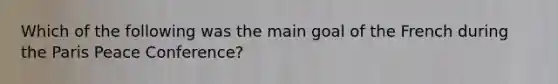 Which of the following was the main goal of the French during the Paris Peace Conference?