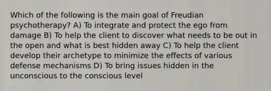 Which of the following is the main goal of Freudian psychotherapy? A) To integrate and protect the ego from damage B) To help the client to discover what needs to be out in the open and what is best hidden away C) To help the client develop their archetype to minimize the effects of various defense mechanisms D) To bring issues hidden in the unconscious to the conscious level