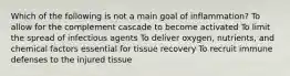 Which of the following is not a main goal of inflammation? To allow for the complement cascade to become activated To limit the spread of infectious agents To deliver oxygen, nutrients, and chemical factors essential for tissue recovery To recruit immune defenses to the injured tissue