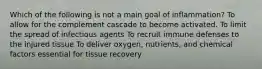 Which of the following is not a main goal of inflammation? To allow for the complement cascade to become activated. To limit the spread of infectious agents To recruit immune defenses to the injured tissue To deliver oxygen, nutrients, and chemical factors essential for tissue recovery