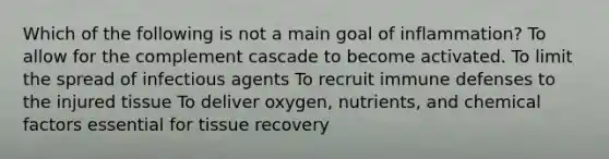 Which of the following is not a main goal of inflammation? To allow for the complement cascade to become activated. To limit the spread of infectious agents To recruit immune defenses to the injured tissue To deliver oxygen, nutrients, and chemical factors essential for tissue recovery