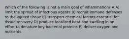 Which of the following is not a main goal of inflammation? A A) limit the spread of infectious agents B) recruit immune defenses to the injured tissue C) transport chemical factors essential for tissue recovery D) produce localized heat and swelling in an effort to denature key bacterial proteins E) deliver oxygen and nutrients